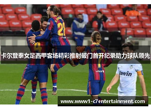卡尔登泰女足西甲客场精彩推射破门首开纪录助力球队领先 卡尔登泰女足西甲客场精彩推射破门首开纪录助力球队领先