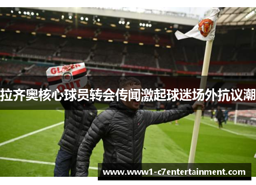 拉齐奥核心球员转会传闻激起球迷场外抗议潮