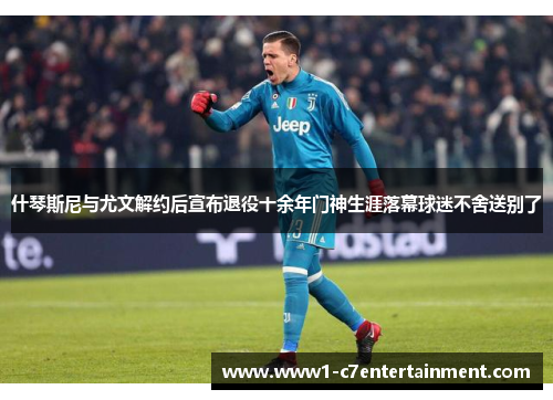 什琴斯尼与尤文解约后宣布退役十余年门神生涯落幕球迷不舍送别了