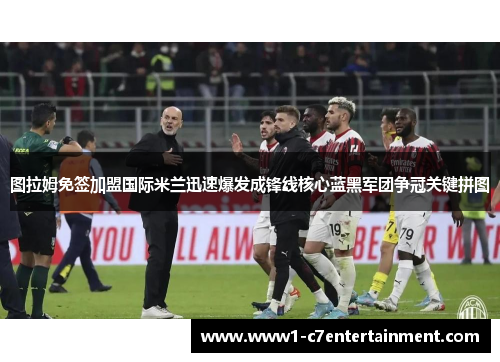 图拉姆免签加盟国际米兰迅速爆发成锋线核心蓝黑军团争冠关键拼图