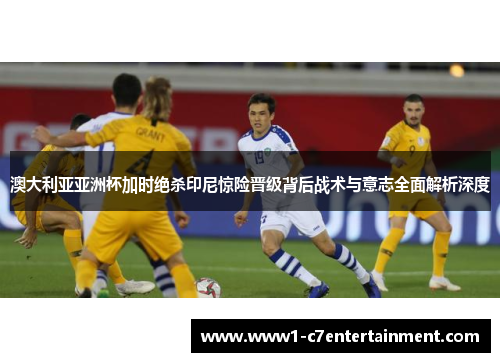 澳大利亚亚洲杯加时绝杀印尼惊险晋级背后战术与意志全面解析深度